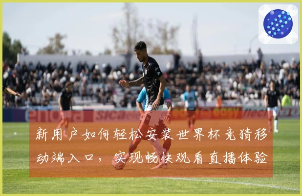 新用户如何轻松安装世界杯竞猜移动端入口,实现畅快观看直播体验